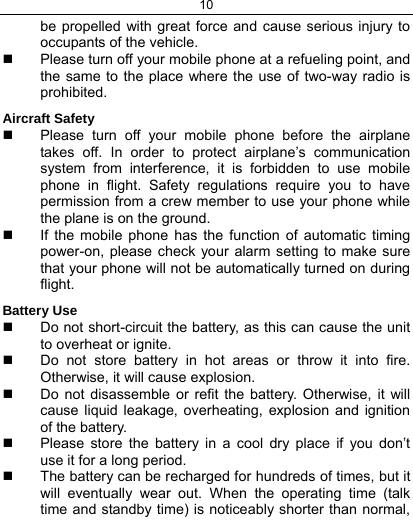 10  be propelled with great force and cause serious injury to occupants of the vehicle.   Please turn off your mobile phone at a refueling point, and the same to the place where the use of two-way radio is prohibited. Aircraft Safety   Please turn off your mobile phone before the airplane takes off. In order to protect airplane’s communication system from interference, it is forbidden to use mobile phone in flight. Safety regulations require you to have permission from a crew member to use your phone while the plane is on the ground.   If the mobile phone has the function of automatic timing power-on, please check your alarm setting to make sure that your phone will not be automatically turned on during flight. Battery Use   Do not short-circuit the battery, as this can cause the unit to overheat or ignite.   Do not store battery in hot areas or throw it into fire. Otherwise, it will cause explosion.   Do not disassemble or refit the battery. Otherwise, it will cause liquid leakage, overheating, explosion and ignition of the battery.   Please store the battery in a cool dry place if you don’t use it for a long period.   The battery can be recharged for hundreds of times, but it will eventually wear out. When the operating time (talk time and standby time) is noticeably shorter than normal, 