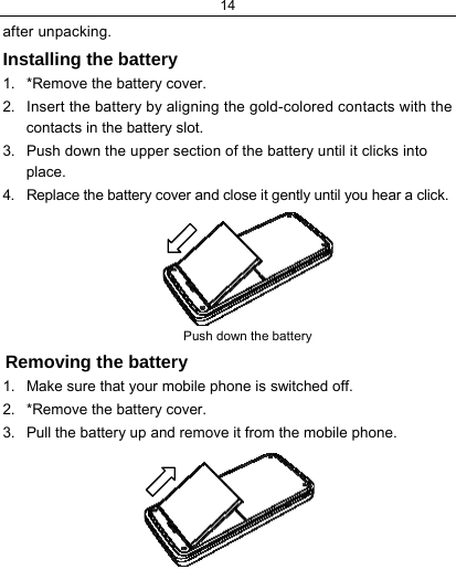 14  after unpacking.  Installing the battery 1.  *Remove the battery cover. 2.  Insert the battery by aligning the gold-colored contacts with the contacts in the battery slot. 3.  Push down the upper section of the battery until it clicks into place. 4.  Replace the battery cover and close it gently until you hear a click.          Push down the battery          Removing the battery 1.  Make sure that your mobile phone is switched off. 2.  *Remove the battery cover. 3.  Pull the battery up and remove it from the mobile phone.        