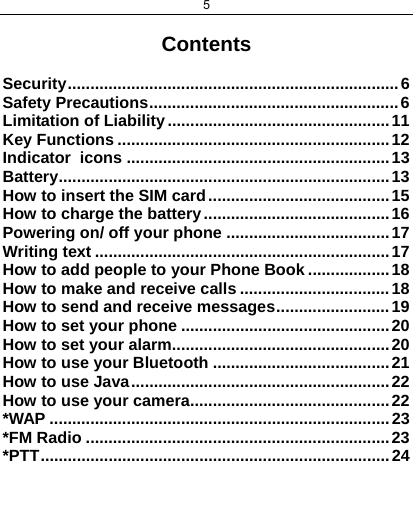 5   Contents  Security .........................................................................  6 Safety Precautions ....................................................... 6 Limitation of Liability ................................................. 11 Key Functions ............................................................ 12 Indicator  icons .......................................................... 13 Battery ......................................................................... 13 How to insert the SIM card ........................................ 15 How to charge the battery ......................................... 16 Powering on/ off your phone .................................... 17 Writing text ................................................................. 17 How to add people to your Phone Book .................. 18 How to make and receive calls ................................. 18 How to send and receive messages ......................... 19 How to set your phone .............................................. 20 How to set your alarm ................................................ 20 How to use your Bluetooth ....................................... 21 How to use Java ......................................................... 22 How to use your camera ............................................ 22 *WAP ........................................................................... 23 *FM Radio ................................................................... 23 *PTT ................... ............................... ...........................  24    