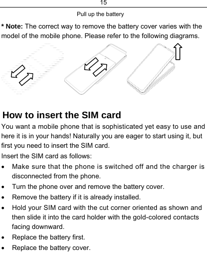 15    Pull up the battery  * Note: The correct way to remove the battery cover varies with the model of the mobile phone. Please refer to the following diagrams.  How to insert the SIM card You want a mobile phone that is sophisticated yet easy to use and here it is in your hands! Naturally you are eager to start using it, but first you need to insert the SIM card. Insert the SIM card as follows: •  Make sure that the phone is switched off and the charger is disconnected from the phone. •  Turn the phone over and remove the battery cover. •  Remove the battery if it is already installed. •  Hold your SIM card with the cut corner oriented as shown and then slide it into the card holder with the gold-colored contacts facing downward. •  Replace the battery first. •  Replace the battery cover. 