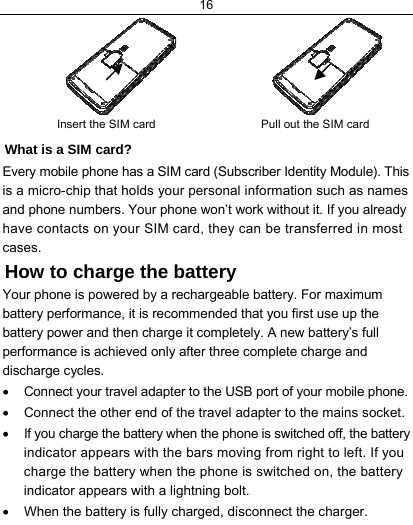16                      Insert the SIM card   Pull out the SIM card What is a SIM card?  Every mobile phone has a SIM card (Subscriber Identity Module). This is a micro-chip that holds your personal information such as names and phone numbers. Your phone won’t work without it. If you already have contacts on your SIM card, they can be transferred in most cases. How to charge the battery Your phone is powered by a rechargeable battery. For maximum battery performance, it is recommended that you first use up the battery power and then charge it completely. A new battery’s full performance is achieved only after three complete charge and discharge cycles. •  Connect your travel adapter to the USB port of your mobile phone. •  Connect the other end of the travel adapter to the mains socket. •  If you charge the battery when the phone is switched off, the battery indicator appears with the bars moving from right to left. If you charge the battery when the phone is switched on, the battery indicator appears with a lightning bolt.  •  When the battery is fully charged, disconnect the charger. 