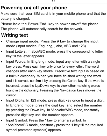 17  Powering on/ off your phone Make sure that your SIM card is in your mobile phone and that the battery is charged. Please hold the Power/End  key to power on/off the phone. The phone will automatically search for the network. Writing text •  Change input mode: Press the # key to change the input mode (input modes: Eng, eng, , abc, ABC and 123). •  Input Letters: In abc/ABC mode, press the corresponding letter key till the letter appears. •  Input Words: In Eng/eng mode, input any letter with a single key press. Press each key only once for every letter. The word changes after each key stroke. Predictive text input is based on a built-in dictionary. When you have finished writing the word and it is correct, confirm it by pressing the Centre key. If the word is incorrect, press the Up/Down keys to view other matching words found in the dictionary. Pressing the Navigation keys moves the cursor. •  Input Digits: In 123 mode, press digit key once to input a digit. In Eng/eng mode, press the digit key, and select the number by pressing the Down key. In *Abc/abc/ABC mode, constantly press the digit key until the number appears. •  Input Symbol: Press the * key to enter a symbol. In *Abc/abc/ABC mode, constantly press the 1 key till the required symbol (common symbols) appears. 