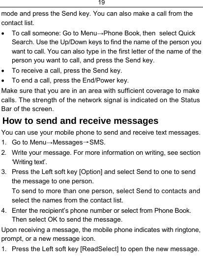 19  mode and press the Send key. You can also make a call from the contact list. •  To call someone: Go to Menu→Phone Book, then  select Quick Search. Use the Up/Down keys to find the name of the person you want to call. You can also type in the first letter of the name of the person you want to call, and press the Send key. •  To receive a call, press the Send key. •  To end a call, press the End/Power key. Make sure that you are in an area with sufficient coverage to make calls. The strength of the network signal is indicated on the Status Bar of the screen. How to send and receive messages You can use your mobile phone to send and receive text messages. 1. Go to Menu→Messages→SMS. 2.  Write your message. For more information on writing, see section ‘Writing text’. 3.  Press the Left soft key [Option] and select Send to one to send the message to one person. To send to more than one person, select Send to contacts and select the names from the contact list. 4.  Enter the recipient’s phone number or select from Phone Book. Then select OK to send the message. Upon receiving a message, the mobile phone indicates with ringtone, prompt, or a new message icon. 1.  Press the Left soft key [ReadSelect] to open the new message. 