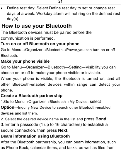 21  •  Define rest day: Select Define rest day to set or change rest days of a week. Workday alarm will not ring on the defined rest day(s).  How to use your Bluetooth The Bluetooth devices must be paired before the communication is performed. Turn on or off Bluetooth on your phone Go to Menu→Organizer→Bluetooth→Power,you can turn on or off Bluetooth. Make your phone visible Go to Menu→Organizer→Bluetooth→Setting→Visibility,you can choose on or off to make your phone visible or invisible. When your phone is visible, the Bluetooth is turned on, and all other Bluetooth-enabled devices within range can detect your phone. Create a Bluetooth partnership  1.Go to Menu→Organizer→Bluetooth→My Device, select Option→Inquiry New Device to search other Bluetooth-enabled devices and list them. 2. Select the desired device name in the list and press Bond. 3. Enter a passcode (1 up to 16 characters) to establish a secure connection, then press Next. Beam information using Bluetooth After the Bluetooth partnership, you can beam information, such as Phone Book, calendar items, and tasks, as well as files from 