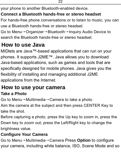 22  your phone to another Bluetooth-enabled device. Connect a Bluetooth hands-free or stereo headset For hands-free phone conversations or to listen to music, you can use a Bluetooth hands-free or stereo headset. Go to Menu→Organizer→Bluetooth→Inquiry Audio Device to search the Bluetooth hands-free or stereo headset. How to use Java MIDlets are Java™-based applications that can run on your phones. It supports J2ME™. Java allows you to download Java-based applications, such as games and tools that are specifically designed for mobile phones. Java gives you the flexibility of installing and managing additional J2ME applications from the Internet. How to use your camera Take a Photo Go to Menu→Multimedia→Camera to take a photo. Aim the camera at the subject and then press CENTER Key to take the shot. Before capturing a photo, press the Up key to zoom in, press the Down key to zoom out; press the Left/Right key to change the brightness value. Configure Your Camera Go to Menu→Multimedia→Camera Press Option to configure your camera, including white balance, ISO, Scene Mode and so 