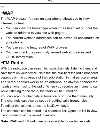 23  on. *WAP The WAP browser feature on your phone allows you to view internet content.  •  You can view the homepage when it has been set or input the website address to view the web pages. •  The current website addresses can be saved as bookmarks on your phone. •  You can set the features of WAP browser. •  You can check the previously viewed web addresses and GPRS information. *FM Radio With the radio, you can search for radio channels, listen to them, and save them on your device. Note that the quality of the radio broadcast depends on the coverage of the radio station in that particular area. The wired headset works as an antenna, so always connect the headset when using the radio. When you receive an incoming call while listening to the radio, the radio will be turned off. You can scan for channels automatically or tune them manually. The channels can also be set by inputting valid frequencies. To adjust the volume, press the Up/Down keys. The channels can be stored in a channels list. Open the list to view the information of the saved channels. Note: WAP and FM radio are only available for certain models. 