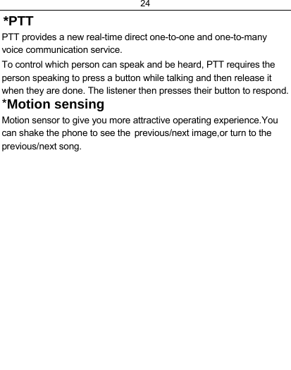 24  *PTT PTT provides a new real-time direct one-to-one and one-to-many voice communication service.  To control which person can speak and be heard, PTT requires the person speaking to press a button while talking and then release it when they are done. The listener then presses their button to respond.  *Motion sensing  Motion sensor to give you more attractive operating experience.You can shake the phone to see the previous/next image,or turn to the  previous/next song.   