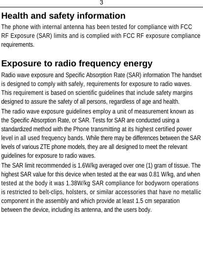 3  Health and safety information  The phone with internal antenna has been tested for compliance with FCC RF Exposure (SAR) limits and is complied with FCC RF exposure compliance requirements.  Exposure to radio frequency energy  Radio wave exposure and Specific Absorption Rate (SAR) information The handset is designed to comply with safely, requirements for exposure to radio waves. This requirement is based on scientific guidelines that include safety margins designed to assure the safety of all persons, regardless of age and health.  The radio wave exposure guidelines employ a unit of measurement known as the Specific Absorption Rate, or SAR. Tests for SAR are conducted using a standardized method with the Phone transmitting at its highest certified power level in all used frequency bands. While there may be differences between the SAR levels of various ZTE phone models, they are all designed to meet the relevant guidelines for exposure to radio waves.  The SAR limit recommended is 1.6W/kg averaged over one (1) gram of tissue. The highest SAR value for this device when tested at the ear was 0.81 W/kg, and when tested at the body it was 1.38W/kg SAR compliance for bodyworn operations is restricted to belt-clips, holsters, or similar accessories that have no metallic component in the assembly and which provide at least 1.5 cm separation between the device, including its antenna, and the users body.     