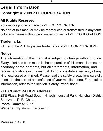 4  Legal Information Copyright © 2009 ZTE CORPORATION All Rights Reserved Your mobile phone is made by ZTE CORPORATION. No part of this manual may be reproduced or transmitted in any form or by any means without prior written consent of ZTE CORPORATION. Trademarks ZTE and the ZTE logos are trademarks of ZTE CORPORATION. Notice  The information in this manual is subject to change without notice. Every effort has been made in the preparation of this manual to ensure accuracy of the contents, but all statements, information, and recommendations in this manual do not constitute a warranty of any kind, expressed or implied. Please read the safety precautions carefully to ensure the correct and safe use of your mobile phone. For detailed information, refer to the section “Safety Precautions”. ZTE CORPORATION Address: ZTE Plaza, Keji Road South, Hi-tech Industrial Park, Nanshan District, Shenzhen, P. R. China Postal Code: 518057 Website: http://www.zte.com.cn   Release: V1.0.0  