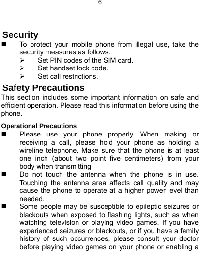 6    Security   To protect your mobile phone from illegal use, take the security measures as follows: ¾  Set PIN codes of the SIM card. ¾  Set handset lock code. ¾  Set call restrictions. Safety Precautions This section includes some important information on safe and efficient operation. Please read this information before using the phone. Operational Precautions   Please use your phone properly. When making or receiving a call, please hold your phone as holding a wireline telephone. Make sure that the phone is at least one inch (about two point five centimeters) from your body when transmitting.   Do not touch the antenna when the phone is in use. Touching the antenna area affects call quality and may cause the phone to operate at a higher power level than needed.   Some people may be susceptible to epileptic seizures or blackouts when exposed to flashing lights, such as when watching television or playing video games. If you have experienced seizures or blackouts, or if you have a family history of such occurrences, please consult your doctor before playing video games on your phone or enabling a 