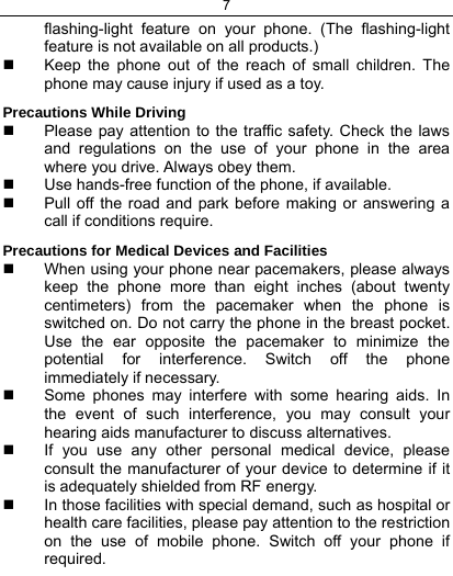 7  flashing-light feature on your phone. (The flashing-light feature is not available on all products.)    Keep the phone out of the reach of small children. The phone may cause injury if used as a toy. Precautions While Driving   Please pay attention to the traffic safety. Check the laws and regulations on the use of your phone in the area where you drive. Always obey them.   Use hands-free function of the phone, if available.   Pull off the road and park before making or answering a call if conditions require. Precautions for Medical Devices and Facilities   When using your phone near pacemakers, please always keep the phone more than eight inches (about twenty centimeters) from the pacemaker when the phone is switched on. Do not carry the phone in the breast pocket. Use the ear opposite the pacemaker to minimize the potential for interference. Switch off the phone immediately if necessary.   Some phones may interfere with some hearing aids. In the event of such interference, you may consult your hearing aids manufacturer to discuss alternatives.   If you use any other personal medical device, please consult the manufacturer of your device to determine if it is adequately shielded from RF energy.   In those facilities with special demand, such as hospital or health care facilities, please pay attention to the restriction on the use of mobile phone. Switch off your phone if required.  