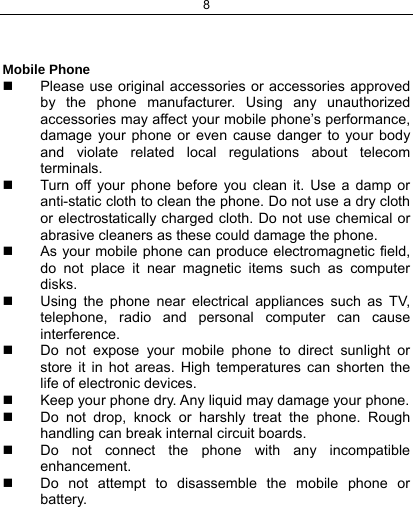 8    Mobile Phone   Please use original accessories or accessories approved by the phone manufacturer. Using any unauthorized accessories may affect your mobile phone’s performance, damage your phone or even cause danger to your body and violate related local regulations about telecom terminals.   Turn off your phone before you clean it. Use a damp or anti-static cloth to clean the phone. Do not use a dry cloth or electrostatically charged cloth. Do not use chemical or abrasive cleaners as these could damage the phone.    As your mobile phone can produce electromagnetic field, do not place it near magnetic items such as computer disks.   Using the phone near electrical appliances such as TV, telephone, radio and personal computer can cause interference.   Do not expose your mobile phone to direct sunlight or store it in hot areas. High temperatures can shorten the life of electronic devices.   Keep your phone dry. Any liquid may damage your phone.   Do not drop, knock or harshly treat the phone. Rough handling can break internal circuit boards.   Do not connect the phone with any incompatible enhancement.   Do not attempt to disassemble the mobile phone or battery. 