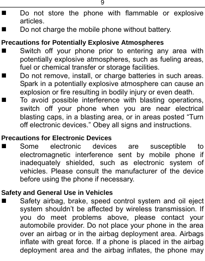 9    Do not store the phone with flammable or explosive articles.    Do not charge the mobile phone without battery. Precautions for Potentially Explosive Atmospheres   Switch off your phone prior to entering any area with potentially explosive atmospheres, such as fueling areas, fuel or chemical transfer or storage facilities.   Do not remove, install, or charge batteries in such areas. Spark in a potentially explosive atmosphere can cause an explosion or fire resulting in bodily injury or even death.   To avoid possible interference with blasting operations, switch off your phone when you are near electrical blasting caps, in a blasting area, or in areas posted “Turn off electronic devices.” Obey all signs and instructions. Precautions for Electronic Devices    Some electronic devices are susceptible to electromagnetic interference sent by mobile phone if inadequately shielded, such as electronic system of vehicles. Please consult the manufacturer of the device before using the phone if necessary. Safety and General Use in Vehicles   Safety airbag, brake, speed control system and oil eject system shouldn’t be affected by wireless transmission. If you do meet problems above, please contact your automobile provider. Do not place your phone in the area over an airbag or in the airbag deployment area. Airbags inflate with great force. If a phone is placed in the airbag deployment area and the airbag inflates, the phone may 