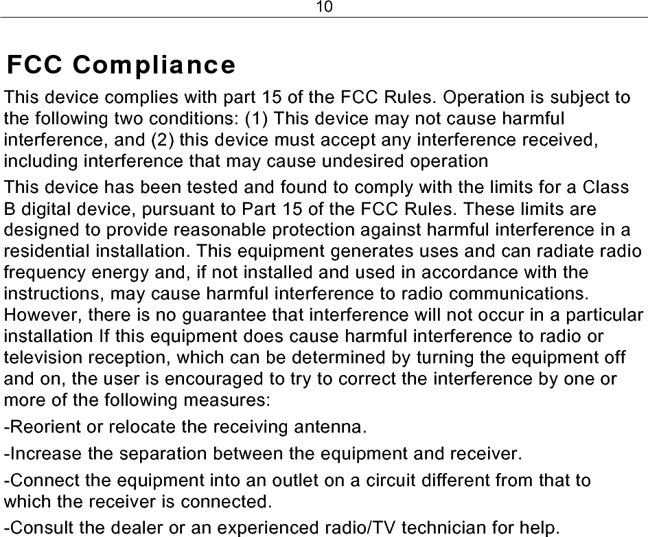 10 FCC Compliance This device complies with part 15 of the FCC Rules. Operation is subject to the following two conditions: (1) This device may not cause harmful interference, and (2) this device must accept any interference received, including interference that may cause undesired operation This device has been tested and found to comply with the limits for a Class B digital device, pursuant to Part 15 of the FCC Rules. These limits are designed to provide reasonable protection against harmful interference in a residential installation. This equipment generates uses and can radiate radio frequency energy and, if not installed and used in accordance with the instructions, may cause harmful interference to radio communications. However, there is no guarantee that interference will not occur in a particular installation If this equipment does cause harmful interference to radio or television reception, which can be determined by turning the equipment off and on, the user is encouraged to try to correct the interference by one or more of the following measures: -Reorient or relocate the receiving antenna. -Increase the separation between the equipment and receiver. -Connect the equipment into an outlet on a circuit different from that to which the receiver is connected. -Consult the dealer or an experienced radio/TV technician for help. 