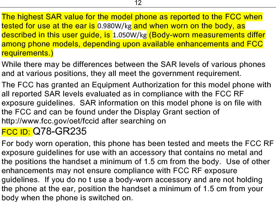 12 The highest SAR value for the model phone as reported to the FCC when tested for use at the ear is 0.980W/kg and when worn on the body, as described in this user guide, is 1.050W/kg (Body-worn measurements differ among phone models, depending upon available enhancements and FCC requirements.) While there may be differences between the SAR levels of various phones and at various positions, they all meet the government requirement. The FCC has granted an Equipment Authorization for this model phone with all reported SAR levels evaluated as in compliance with the FCC RF exposure guidelines.  SAR information on this model phone is on file with the FCC and can be found under the Display Grant section of http://www.fcc.gov/oet/fccid after searching on  FCC ID: Q78-GR235 For body worn operation, this phone has been tested and meets the FCC RF exposure guidelines for use with an accessory that contains no metal and the positions the handset a minimum of 1.5 cm from the body.  Use of other enhancements may not ensure compliance with FCC RF exposure guidelines.  If you do no t use a body-worn accessory and are not holding the phone at the ear, position the handset a minimum of 1.5 cm from your body when the phone is switched on.   