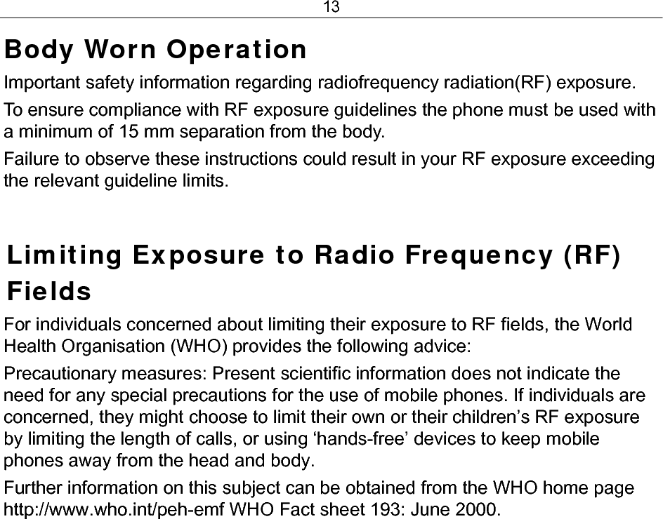 13 Body Worn Operation Important safety information regarding radiofrequency radiation(RF) exposure.  To ensure compliance with RF exposure guidelines the phone must be used with a minimum of 15 mm separation from the body.  Failure to observe these instructions could result in your RF exposure exceeding the relevant guideline limits.  Limiting Exposure to Radio Frequency (RF) Fields For individuals concerned about limiting their exposure to RF fields, the World Health Organisation (WHO) provides the following advice: Precautionary measures: Present scientific information does not indicate the need for any special precautions for the use of mobile phones. If individuals are concerned, they might choose to limit their own or their children’s RF exposure by limiting the length of calls, or using ‘hands-free’ devices to keep mobile phones away from the head and body. Further information on this subject can be obtained from the WHO home page http://www.who.int/peh-emf WHO Fact sheet 193: June 2000.  