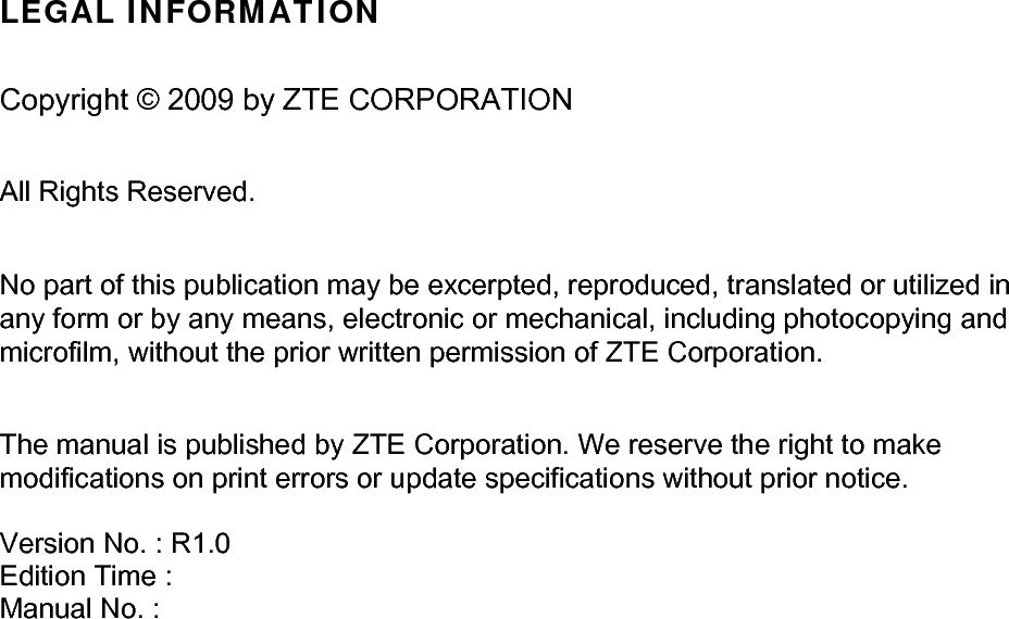  LEGAL INFORMATION  Copyright © 2009 by ZTE CORPORATION  All Rights Reserved.  No part of this publication may be excerpted, reproduced, translated or utilized in any form or by any means, electronic or mechanical, including photocopying and microfilm, without the prior written permission of ZTE Corporation.  The manual is published by ZTE Corporation. We reserve the right to make modifications on print errors or update specifications without prior notice.   Version No. : R1.0 Edition Time :  Manual No. :