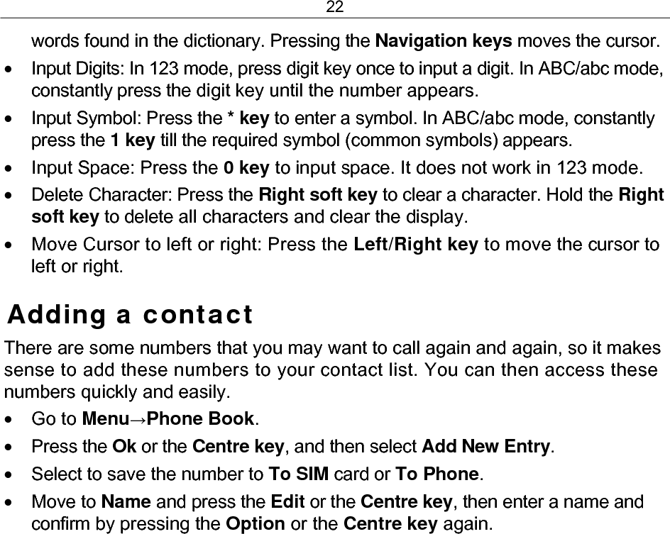 22 words found in the dictionary. Pressing the Navigation keys moves the cursor. •  Input Digits: In 123 mode, press digit key once to input a digit. In ABC/abc mode, constantly press the digit key until the number appears. •  Input Symbol: Press the * key to enter a symbol. In ABC/abc mode, constantly press the 1 key till the required symbol (common symbols) appears. •  Input Space: Press the 0 key to input space. It does not work in 123 mode. • Delete Character: Press the Right soft key to clear a character. Hold the Right soft key to delete all characters and clear the display. •  Move Cursor to left or right: Press the Left/Right key to move the cursor to left or right. Adding a contact There are some numbers that you may want to call again and again, so it makes sense to add these numbers to your contact list. You can then access these numbers quickly and easily. • Go to Menu→Phone Book. • Press the Ok or the Centre key, and then select Add New Entry. •  Select to save the number to To SIM card or To Phone.  • Move to Name and press the Edit or the Centre key, then enter a name and confirm by pressing the Option or the Centre key again.  