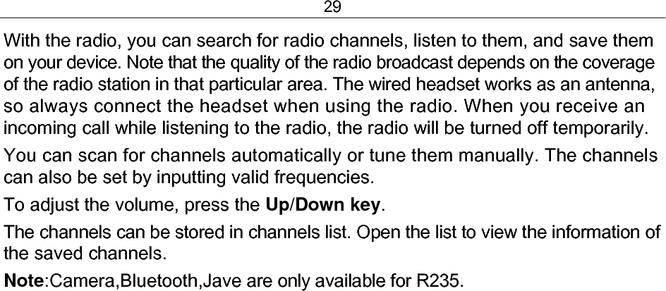 29 With the radio, you can search for radio channels, listen to them, and save them on your device. Note that the quality of the radio broadcast depends on the coverage of the radio station in that particular area. The wired headset works as an antenna, so always connect the headset when using the radio. When you receive an incoming call while listening to the radio, the radio will be turned off temporarily. You can scan for channels automatically or tune them manually. The channels can also be set by inputting valid frequencies. To adjust the volume, press the Up/Down key. The channels can be stored in channels list. Open the list to view the information of the saved channels. Note:Camera,Bluetooth,Jave are only available for R235.  