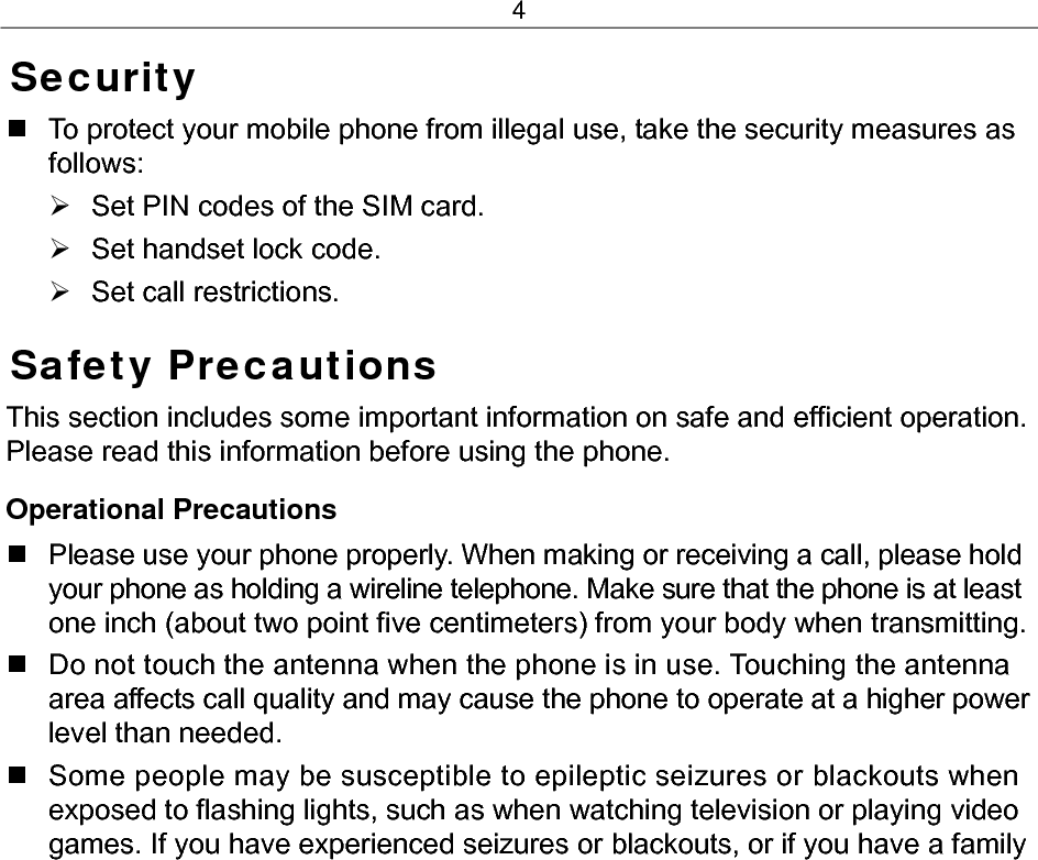 4 Security   To protect your mobile phone from illegal use, take the security measures as follows: ¾  Set PIN codes of the SIM card. ¾  Set handset lock code. ¾ Set call restrictions. Safety Precautions This section includes some important information on safe and efficient operation. Please read this information before using the phone. Operational Precautions   Please use your phone properly. When making or receiving a call, please hold your phone as holding a wireline telephone. Make sure that the phone is at least one inch (about two point five centimeters) from your body when transmitting.   Do not touch the antenna when the phone is in use. Touching the antenna area affects call quality and may cause the phone to operate at a higher power level than needed.   Some people may be susceptible to epileptic seizures or blackouts when exposed to flashing lights, such as when watching television or playing video games. If you have experienced seizures or blackouts, or if you have a family 