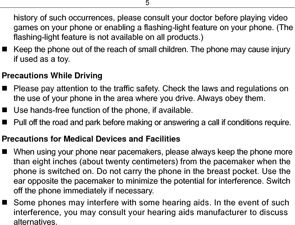 5 history of such occurrences, please consult your doctor before playing video games on your phone or enabling a flashing-light feature on your phone. (The flashing-light feature is not available on all products.)   Keep the phone out of the reach of small children. The phone may cause injury if used as a toy. Precautions While Driving   Please pay attention to the traffic safety. Check the laws and regulations on the use of your phone in the area where you drive. Always obey them.   Use hands-free function of the phone, if available.   Pull off the road and park before making or answering a call if conditions require. Precautions for Medical Devices and Facilities   When using your phone near pacemakers, please always keep the phone more than eight inches (about twenty centimeters) from the pacemaker when the phone is switched on. Do not carry the phone in the breast pocket. Use the ear opposite the pacemaker to minimize the potential for interference. Switch off the phone immediately if necessary.   Some phones may interfere with some hearing aids. In the event of such interference, you may consult your hearing aids manufacturer to discuss alternatives. 