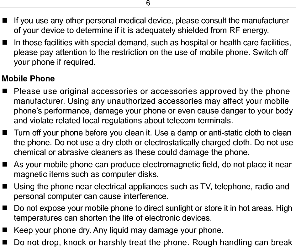 6   If you use any other personal medical device, please consult the manufacturer of your device to determine if it is adequately shielded from RF energy.   In those facilities with special demand, such as hospital or health care facilities, please pay attention to the restriction on the use of mobile phone. Switch off your phone if required.  Mobile Phone   Please use original accessories or accessories approved by the phone manufacturer. Using any unauthorized accessories may affect your mobile phone’s performance, damage your phone or even cause danger to your body and violate related local regulations about telecom terminals.   Turn off your phone before you clean it. Use a damp or anti-static cloth to clean the phone. Do not use a dry cloth or electrostatically charged cloth. Do not use chemical or abrasive cleaners as these could damage the phone.    As your mobile phone can produce electromagnetic field, do not place it near magnetic items such as computer disks.   Using the phone near electrical appliances such as TV, telephone, radio and personal computer can cause interference.   Do not expose your mobile phone to direct sunlight or store it in hot areas. High temperatures can shorten the life of electronic devices.   Keep your phone dry. Any liquid may damage your phone.   Do not drop, knock or harshly treat the phone. Rough handling can break 
