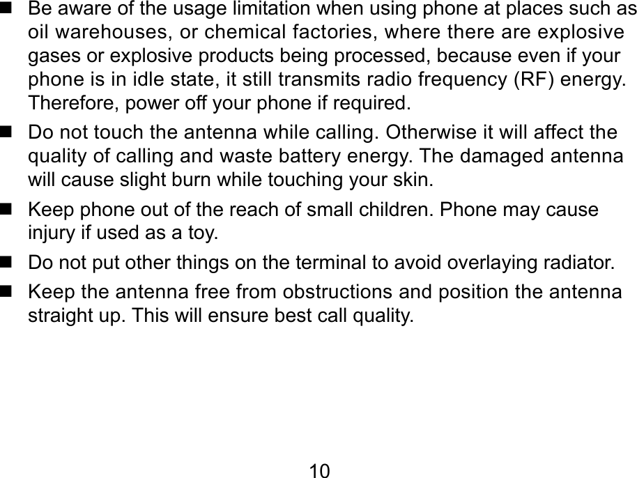  10   Be aware of the usage limitation when using phone at places such as oil warehouses, or chemical factories, where there are explosive gases or explosive products being processed, because even if your phone is in idle state, it still transmits radio frequency (RF) energy. Therefore, power off your phone if required.   Do not touch the antenna while calling. Otherwise it will affect the quality of calling and waste battery energy. The damaged antenna will cause slight burn while touching your skin.    Keep phone out of the reach of small children. Phone may cause injury if used as a toy.   Do not put other things on the terminal to avoid overlaying radiator.   Keep the antenna free from obstructions and position the antenna straight up. This will ensure best call quality.    