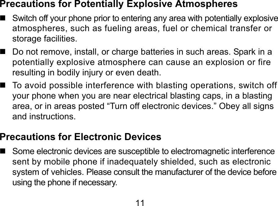  11 Precautions for Potentially Explosive Atmospheres   Switch off your phone prior to entering any area with potentially explosive atmospheres, such as fueling areas, fuel or chemical transfer or storage facilities.   Do not remove, install, or charge batteries in such areas. Spark in a potentially explosive atmosphere can cause an explosion or fire resulting in bodily injury or even death.   To avoid possible interference with blasting operations, switch off your phone when you are near electrical blasting caps, in a blasting area, or in areas posted “Turn off electronic devices.” Obey all signs and instructions. Precautions for Electronic Devices    Some electronic devices are susceptible to electromagnetic interference sent by mobile phone if inadequately shielded, such as electronic system of vehicles. Please consult the manufacturer of the device before using the phone if necessary. 