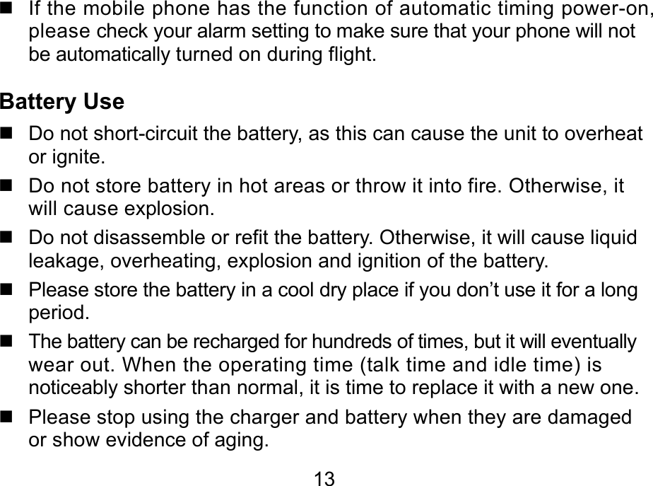  13   If the mobile phone has the function of automatic timing power-on, please check your alarm setting to make sure that your phone will not be automatically turned on during flight. Battery Use   Do not short-circuit the battery, as this can cause the unit to overheat or ignite.   Do not store battery in hot areas or throw it into fire. Otherwise, it will cause explosion.   Do not disassemble or refit the battery. Otherwise, it will cause liquid leakage, overheating, explosion and ignition of the battery.   Please store the battery in a cool dry place if you don’t use it for a long period.   The battery can be recharged for hundreds of times, but it will eventually wear out. When the operating time (talk time and idle time) is noticeably shorter than normal, it is time to replace it with a new one.   Please stop using the charger and battery when they are damaged or show evidence of aging. 
