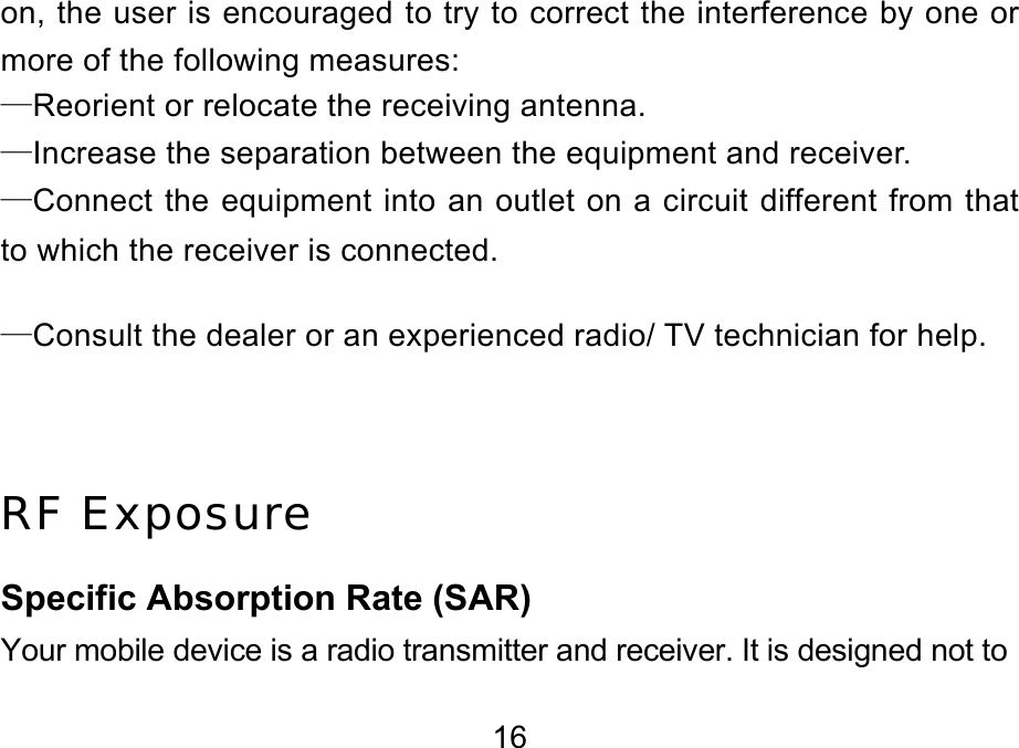  16 on, the user is encouraged to try to correct the interference by one or more of the following measures: —Reorient or relocate the receiving antenna. —Increase the separation between the equipment and receiver. —Connect the equipment into an outlet on a circuit different from that to which the receiver is connected. —Consult the dealer or an experienced radio/ TV technician for help.  RF Exposure Specific Absorption Rate (SAR) Your mobile device is a radio transmitter and receiver. It is designed not to 