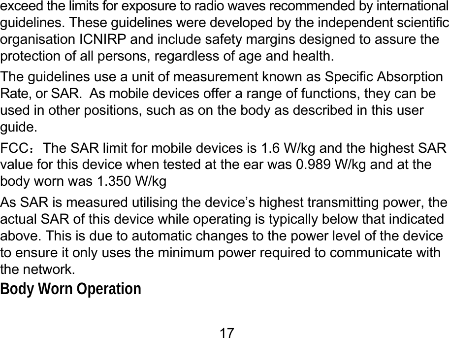  17 exceed the limits for exposure to radio waves recommended by international guidelines. These guidelines were developed by the independent scientific organisation ICNIRP and include safety margins designed to assure the protection of all persons, regardless of age and health. The guidelines use a unit of measurement known as Specific Absorption Rate, or SAR.  As mobile devices offer a range of functions, they can be used in other positions, such as on the body as described in this user guide. FCC：The SAR limit for mobile devices is 1.6 W/kg and the highest SAR value for this device when tested at the ear was 0.989 W/kg and at the body worn was 1.350 W/kg As SAR is measured utilising the device’s highest transmitting power, the actual SAR of this device while operating is typically below that indicated above. This is due to automatic changes to the power level of the device to ensure it only uses the minimum power required to communicate with the network. Body Worn Operation 