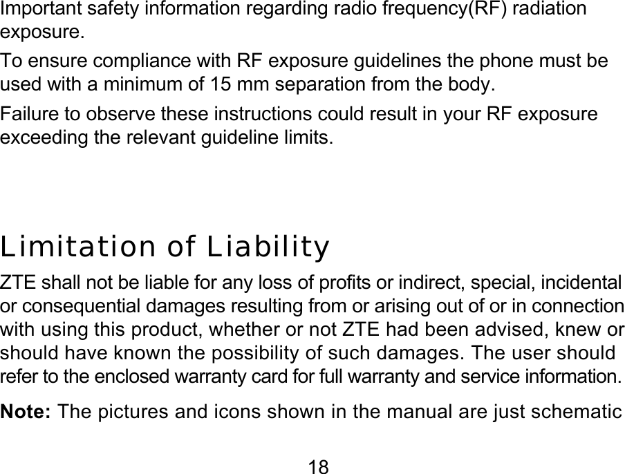  18 Important safety information regarding radio frequency(RF) radiation exposure.  To ensure compliance with RF exposure guidelines the phone must be used with a minimum of 15 mm separation from the body. Failure to observe these instructions could result in your RF exposure exceeding the relevant guideline limits.   Limitation of Liability ZTE shall not be liable for any loss of profits or indirect, special, incidental or consequential damages resulting from or arising out of or in connection with using this product, whether or not ZTE had been advised, knew or should have known the possibility of such damages. The user should refer to the enclosed warranty card for full warranty and service information. Note: The pictures and icons shown in the manual are just schematic 