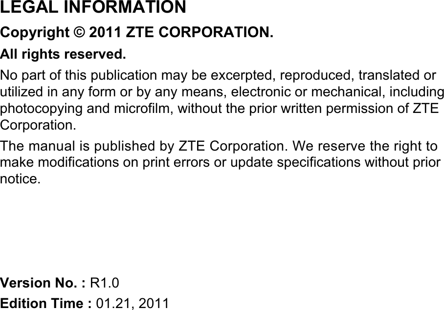   LEGAL INFORMATION Copyright © 2011 ZTE CORPORATION. All rights reserved. No part of this publication may be excerpted, reproduced, translated or utilized in any form or by any means, electronic or mechanical, including photocopying and microfilm, without the prior written permission of ZTE Corporation. The manual is published by ZTE Corporation. We reserve the right to make modifications on print errors or update specifications without prior notice.     Version No. : R1.0 Edition Time : 01.21, 2011 