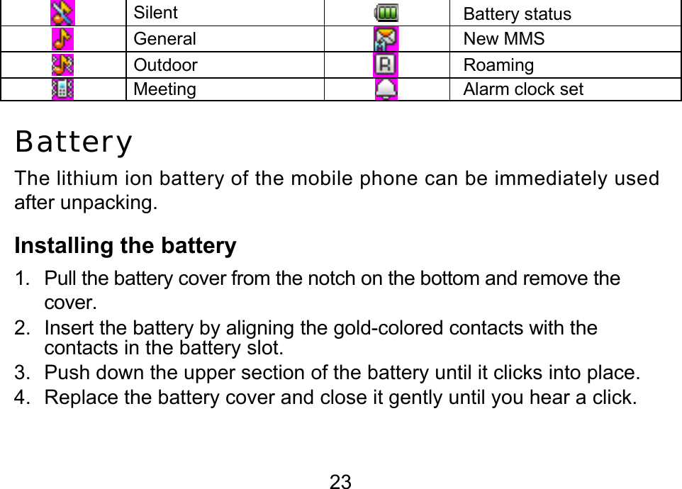  23   Silent  Battery status   General  New MMS   Outdoor  Roaming   Meeting   Alarm clock set Battery The lithium ion battery of the mobile phone can be immediately used after unpacking.  Installing the battery 1.  Pull the battery cover from the notch on the bottom and remove the cover.  2.  Insert the battery by aligning the gold-colored contacts with the contacts in the battery slot. 3.  Push down the upper section of the battery until it clicks into place. 4.  Replace the battery cover and close it gently until you hear a click.        