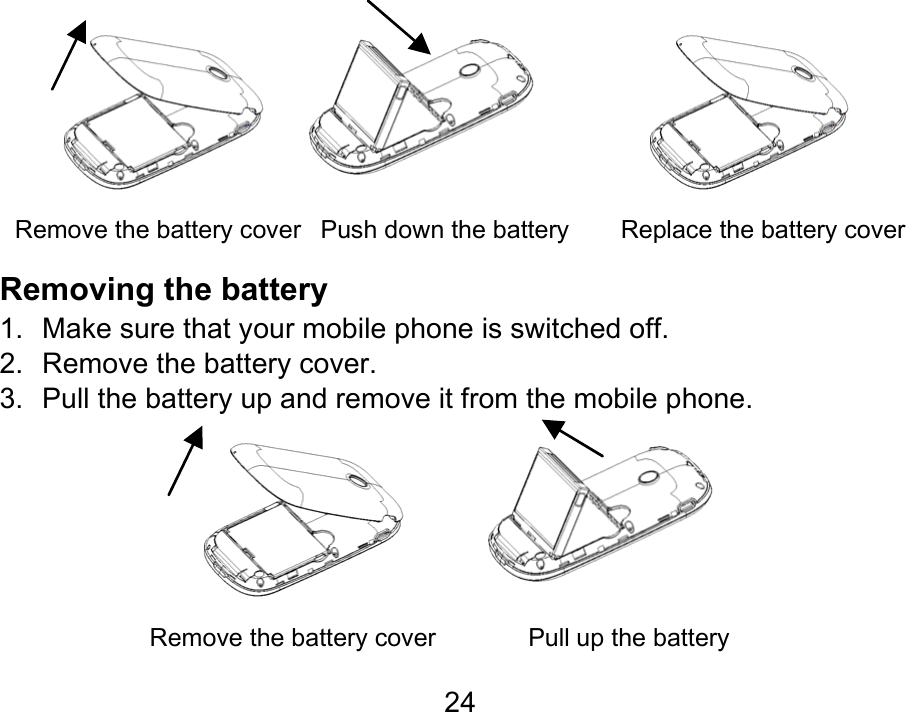  24           Remove the battery cover   Push down the battery        Replace the battery cover Removing the battery 1.  Make sure that your mobile phone is switched off. 2.  Remove the battery cover. 3.  Pull the battery up and remove it from the mobile phone.         Remove the battery cover              Pull up the battery  