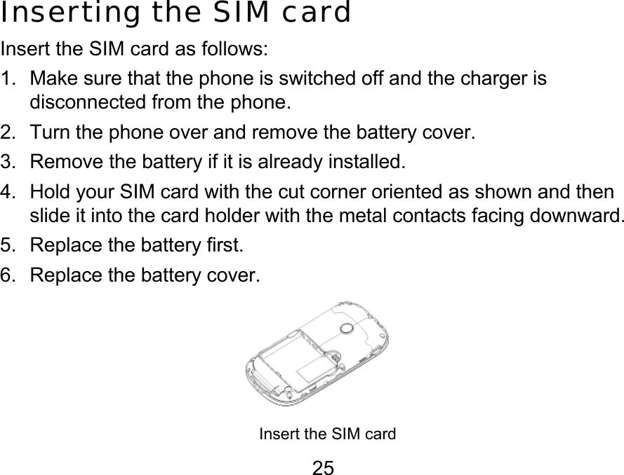  25 Inserting the SIM card Insert the SIM card as follows: 1.  Make sure that the phone is switched off and the charger is disconnected from the phone. 2.  Turn the phone over and remove the battery cover. 3.  Remove the battery if it is already installed. 4.  Hold your SIM card with the cut corner oriented as shown and then slide it into the card holder with the metal contacts facing downward. 5.  Replace the battery first. 6.  Replace the battery cover.     Insert the SIM card      