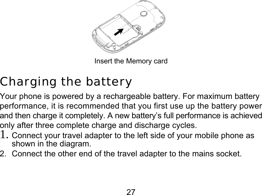  27  Insert the Memory card Charging the battery Your phone is powered by a rechargeable battery. For maximum battery performance, it is recommended that you first use up the battery power and then charge it completely. A new battery’s full performance is achieved only after three complete charge and discharge cycles. 1. Connect your travel adapter to the left side of your mobile phone as shown in the diagram.  2.  Connect the other end of the travel adapter to the mains socket. 
