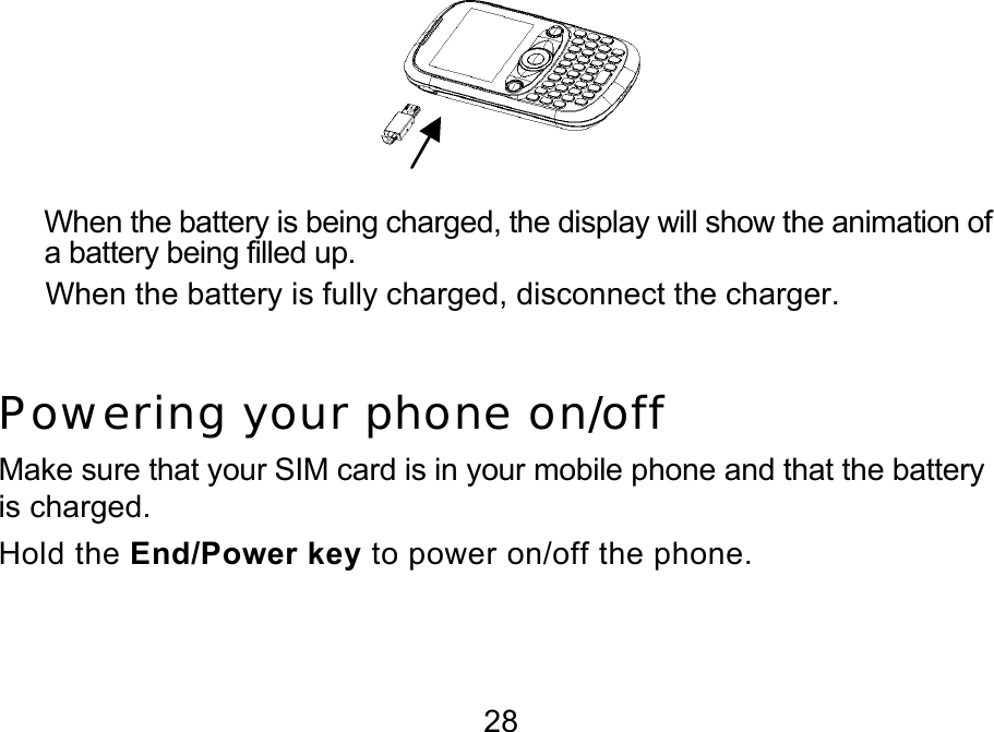  28  When the battery is being charged, the display will show the animation of a battery being filled up. When the battery is fully charged, disconnect the charger.  Powering your phone on/off Make sure that your SIM card is in your mobile phone and that the battery is charged. Hold the End/Power key to power on/off the phone.  