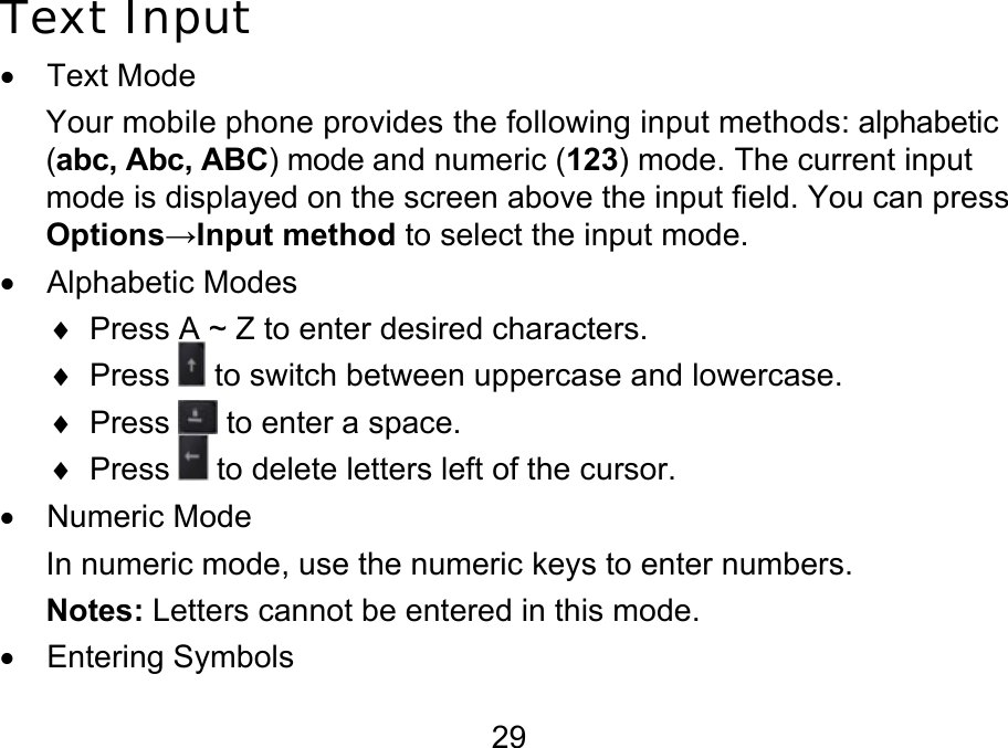  29 Text Input • Text Mode Your mobile phone provides the following input methods: alphabetic  (abc, Abc, ABC) mode and numeric (123) mode. The current input mode is displayed on the screen above the input field. You can press Options→Input method to select the input mode. • Alphabetic Modes ♦  Press A ~ Z to enter desired characters.  ♦ Press   to switch between uppercase and lowercase. ♦ Press   to enter a space. ♦ Press   to delete letters left of the cursor. • Numeric Mode In numeric mode, use the numeric keys to enter numbers. Notes: Letters cannot be entered in this mode. • Entering Symbols 
