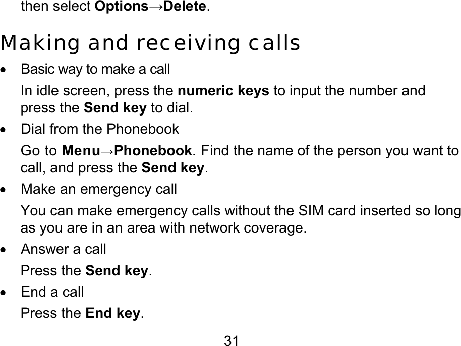 31 then select Options→Delete. Making and receiving calls •  Basic way to make a call In idle screen, press the numeric keys to input the number and press the Send key to dial.  •  Dial from the Phonebook Go to Menu→Phonebook. Find the name of the person you want to call, and press the Send key. •  Make an emergency call You can make emergency calls without the SIM card inserted so long as you are in an area with network coverage. • Answer a call Press the Send key. •  End a call Press the End key. 