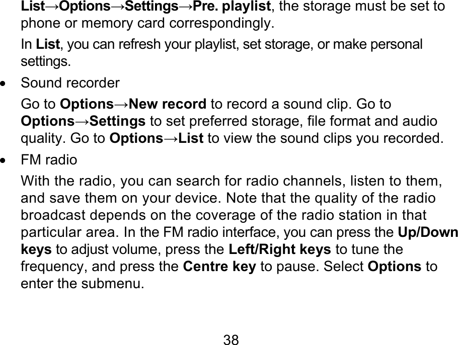  38 List→Options→Settings→Pre. playlist, the storage must be set to phone or memory card correspondingly. In List, you can refresh your playlist, set storage, or make personal settings. • Sound recorder Go to Options→New record to record a sound clip. Go to Options→Settings to set preferred storage, file format and audio quality. Go to Options→List to view the sound clips you recorded. • FM radio With the radio, you can search for radio channels, listen to them, and save them on your device. Note that the quality of the radio broadcast depends on the coverage of the radio station in that particular area. In the FM radio interface, you can press the Up/Down keys to adjust volume, press the Left/Right keys to tune the frequency, and press the Centre key to pause. Select Options to enter the submenu.   