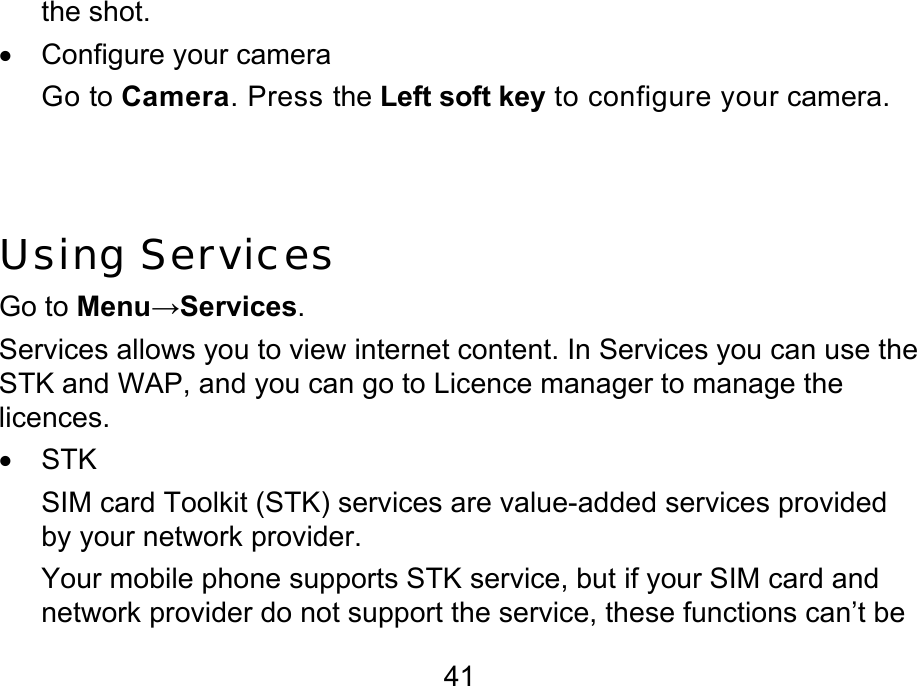  41 the shot. • Configure your camera Go to Camera. Press the Left soft key to configure your camera.   Using Services Go to Menu→Services. Services allows you to view internet content. In Services you can use the STK and WAP, and you can go to Licence manager to manage the licences. • STK SIM card Toolkit (STK) services are value-added services provided by your network provider.  Your mobile phone supports STK service, but if your SIM card and network provider do not support the service, these functions can’t be 