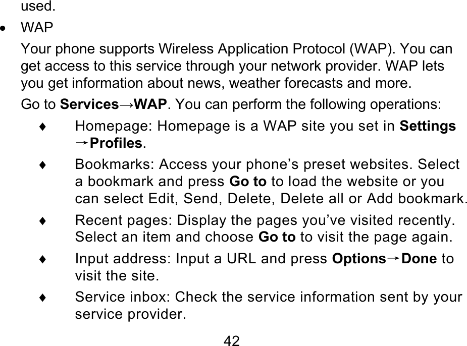  42 used. • WAP Your phone supports Wireless Application Protocol (WAP). You can get access to this service through your network provider. WAP lets you get information about news, weather forecasts and more. Go to Services→WAP. You can perform the following operations: ♦  Homepage: Homepage is a WAP site you set in Settings→Profiles. ♦  Bookmarks: Access your phone’s preset websites. Select a bookmark and press Go to to load the website or you can select Edit, Send, Delete, Delete all or Add bookmark. ♦  Recent pages: Display the pages you’ve visited recently. Select an item and choose Go to to visit the page again. ♦  Input address: Input a URL and press Options→Done to visit the site. ♦  Service inbox: Check the service information sent by your service provider. 