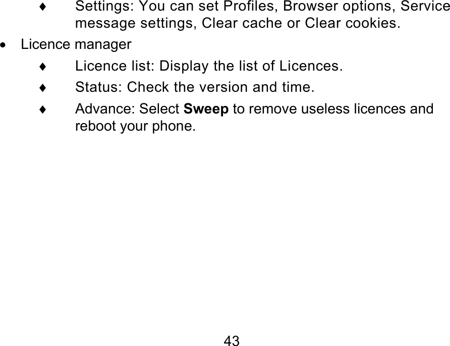  43 ♦  Settings: You can set Profiles, Browser options, Service message settings, Clear cache or Clear cookies. •  Licence manager    ♦  Licence list: Display the list of Licences. ♦  Status: Check the version and time. ♦ Advance: Select Sweep to remove useless licences and reboot your phone.  