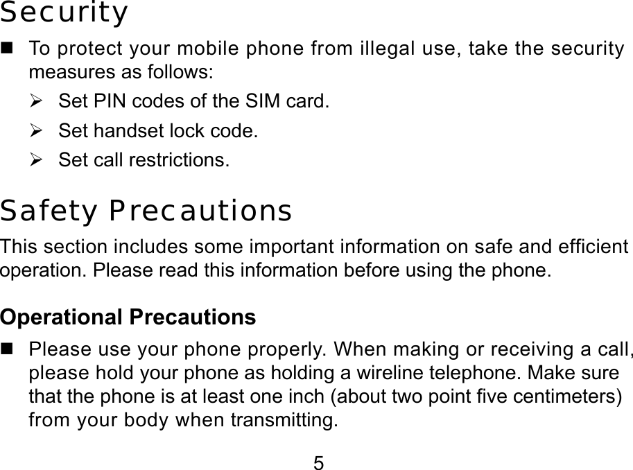  5 Security   To protect your mobile phone from illegal use, take the security measures as follows: ¾  Set PIN codes of the SIM card. ¾  Set handset lock code. ¾  Set call restrictions. Safety Precautions This section includes some important information on safe and efficient operation. Please read this information before using the phone. Operational Precautions   Please use your phone properly. When making or receiving a call, please hold your phone as holding a wireline telephone. Make sure that the phone is at least one inch (about two point five centimeters) from your body when transmitting. 
