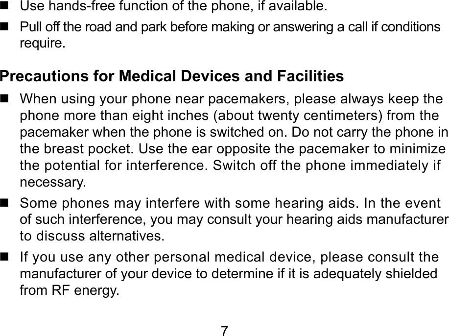 7   Use hands-free function of the phone, if available.   Pull off the road and park before making or answering a call if conditions require. Precautions for Medical Devices and Facilities   When using your phone near pacemakers, please always keep the phone more than eight inches (about twenty centimeters) from the pacemaker when the phone is switched on. Do not carry the phone in the breast pocket. Use the ear opposite the pacemaker to minimize the potential for interference. Switch off the phone immediately if necessary.   Some phones may interfere with some hearing aids. In the event of such interference, you may consult your hearing aids manufacturer to discuss alternatives.   If you use any other personal medical device, please consult the manufacturer of your device to determine if it is adequately shielded from RF energy. 