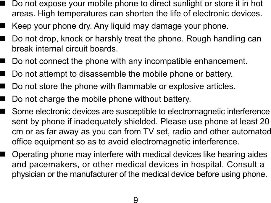 9   Do not expose your mobile phone to direct sunlight or store it in hot areas. High temperatures can shorten the life of electronic devices.   Keep your phone dry. Any liquid may damage your phone.   Do not drop, knock or harshly treat the phone. Rough handling can break internal circuit boards.   Do not connect the phone with any incompatible enhancement.   Do not attempt to disassemble the mobile phone or battery.   Do not store the phone with flammable or explosive articles.    Do not charge the mobile phone without battery.   Some electronic devices are susceptible to electromagnetic interference sent by phone if inadequately shielded. Please use phone at least 20 cm or as far away as you can from TV set, radio and other automated office equipment so as to avoid electromagnetic interference.    Operating phone may interfere with medical devices like hearing aides and pacemakers, or other medical devices in hospital. Consult a physician or the manufacturer of the medical device before using phone.  