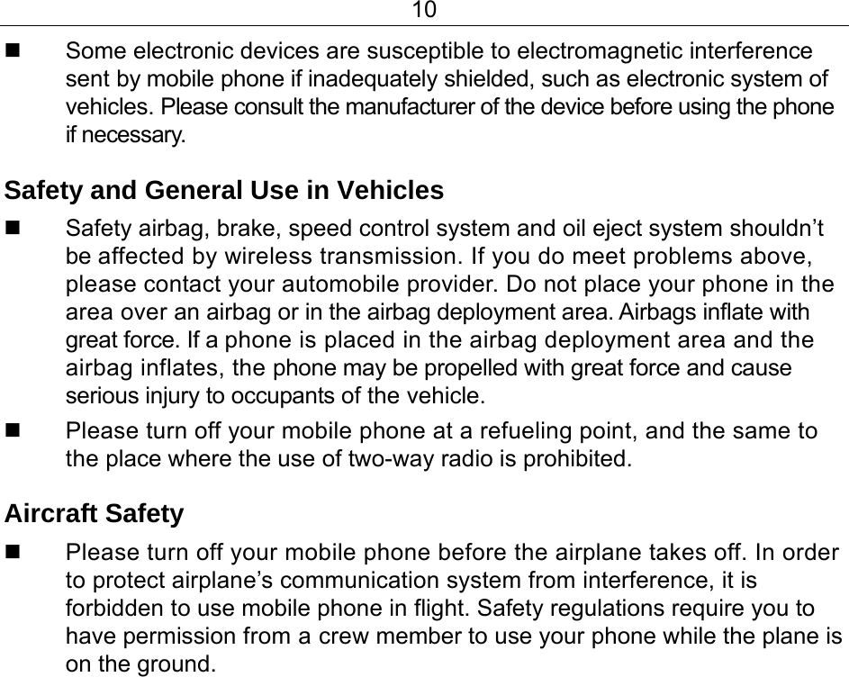 10   Some electronic devices are susceptible to electromagnetic interference sent by mobile phone if inadequately shielded, such as electronic system of vehicles. Please consult the manufacturer of the device before using the phone if necessary. Safety and General Use in Vehicles   Safety airbag, brake, speed control system and oil eject system shouldn’t be affected by wireless transmission. If you do meet problems above, please contact your automobile provider. Do not place your phone in the area over an airbag or in the airbag deployment area. Airbags inflate with great force. If a phone is placed in the airbag deployment area and the airbag inflates, the phone may be propelled with great force and cause serious injury to occupants of the vehicle.   Please turn off your mobile phone at a refueling point, and the same to the place where the use of two-way radio is prohibited. Aircraft Safety   Please turn off your mobile phone before the airplane takes off. In order to protect airplane’s communication system from interference, it is forbidden to use mobile phone in flight. Safety regulations require you to have permission from a crew member to use your phone while the plane is on the ground. 