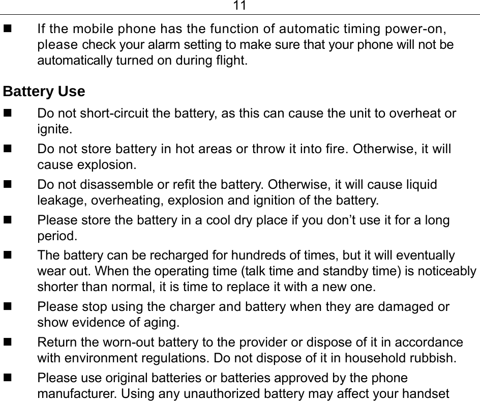 11   If the mobile phone has the function of automatic timing power-on, please check your alarm setting to make sure that your phone will not be automatically turned on during flight. Battery Use   Do not short-circuit the battery, as this can cause the unit to overheat or ignite.   Do not store battery in hot areas or throw it into fire. Otherwise, it will cause explosion.   Do not disassemble or refit the battery. Otherwise, it will cause liquid leakage, overheating, explosion and ignition of the battery.   Please store the battery in a cool dry place if you don’t use it for a long period.   The battery can be recharged for hundreds of times, but it will eventually wear out. When the operating time (talk time and standby time) is noticeably shorter than normal, it is time to replace it with a new one.   Please stop using the charger and battery when they are damaged or show evidence of aging.   Return the worn-out battery to the provider or dispose of it in accordance with environment regulations. Do not dispose of it in household rubbish.  Please use original batteries or batteries approved by the phone manufacturer. Using any unauthorized battery may affect your handset 