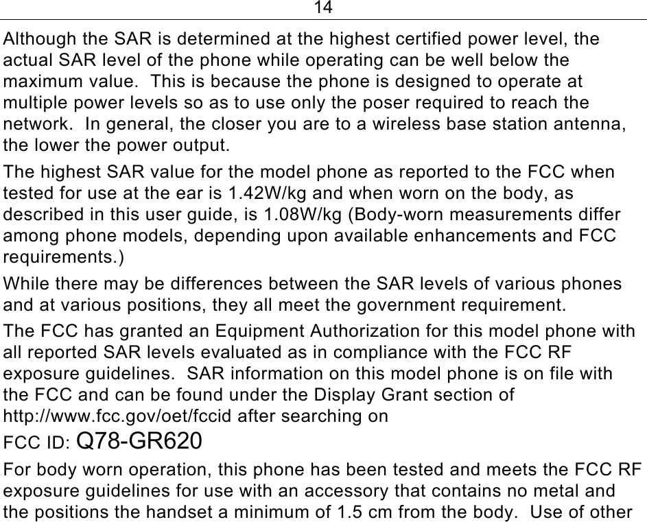 14 Although the SAR is determined at the highest certified power level, the actual SAR level of the phone while operating can be well below the maximum value.  This is because the phone is designed to operate at multiple power levels so as to use only the poser required to reach the network.  In general, the closer you are to a wireless base station antenna, the lower the power output. The highest SAR value for the model phone as reported to the FCC when tested for use at the ear is 1.42W/kg and when worn on the body, as described in this user guide, is 1.08W/kg (Body-worn measurements differ among phone models, depending upon available enhancements and FCC requirements.) While there may be differences between the SAR levels of various phones and at various positions, they all meet the government requirement. The FCC has granted an Equipment Authorization for this model phone with all reported SAR levels evaluated as in compliance with the FCC RF exposure guidelines.  SAR information on this model phone is on file with the FCC and can be found under the Display Grant section of http://www.fcc.gov/oet/fccid after searching on  FCC ID: Q78-GR620 For body worn operation, this phone has been tested and meets the FCC RF exposure guidelines for use with an accessory that contains no metal and the positions the handset a minimum of 1.5 cm from the body.  Use of other 